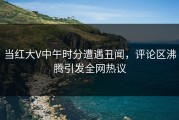 当红大V中午时分遭遇丑闻，评论区沸腾引发全网热议