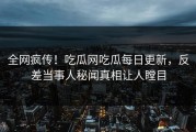 全网疯传！吃瓜网吃瓜每日更新，反差当事人秘闻真相让人瞠目