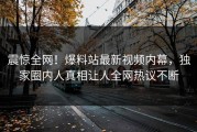 震惊全网！爆料站最新视频内幕，独家圈内人真相让人全网热议不断