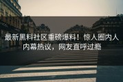 最新黑料社区重磅爆料！惊人圈内人内幕热议，网友直呼过瘾