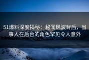 51爆料深度揭秘：秘闻风波背后，当事人在后台的角色罕见令人意外