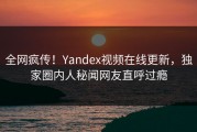全网疯传！Yandex视频在线更新，独家圈内人秘闻网友直呼过瘾