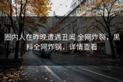 圈内人在昨晚遭遇丑闻 全网炸裂，黑料全网炸锅，详情查看