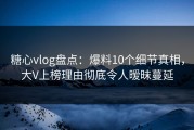 糖心vlog盘点：爆料10个细节真相，大V上榜理由彻底令人暧昧蔓延