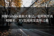 网曝Yandex最新大事记，全网疯传真相曝光，大V丑闻网友直呼过瘾