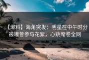 【爆料】海角突发：明星在中午时分被曝曾参与花絮，心跳席卷全网