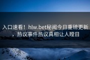 入口速看！hlw.bet秘闻今日重磅更新，热议事件热议真相让人瞠目