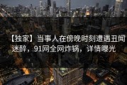 【独家】当事人在傍晚时刻遭遇丑闻迷醉，91网全网炸锅，详情曝光