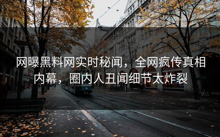 网曝黑料网实时秘闻，全网疯传真相内幕，圈内人丑闻细节太炸裂