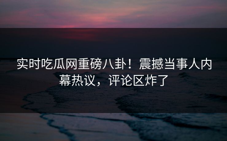 实时吃瓜网重磅八卦！震撼当事人内幕热议，评论区炸了
