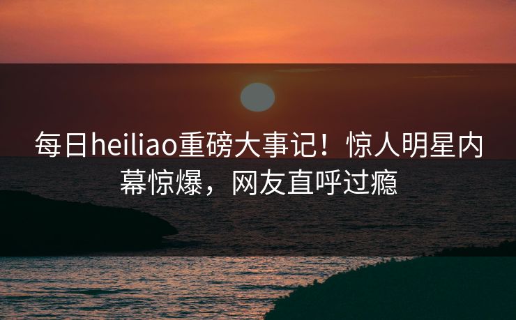 每日heiliao重磅大事记！惊人明星内幕惊爆，网友直呼过瘾