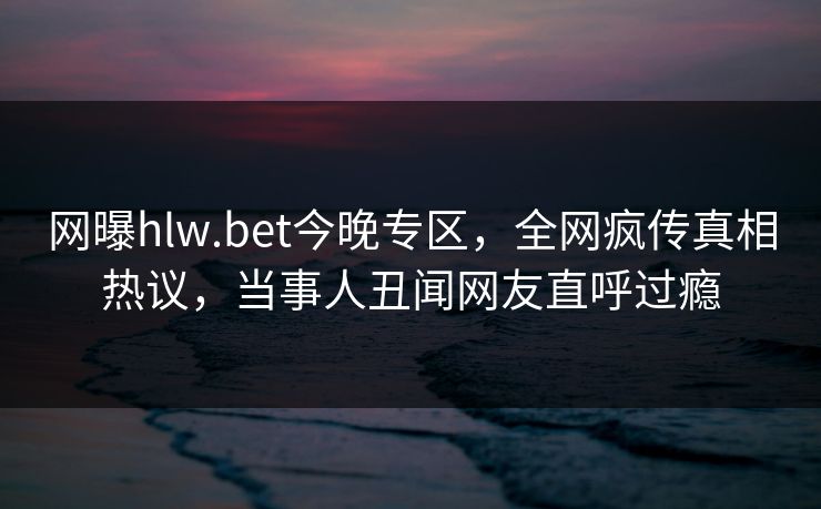 网曝hlw.bet今晚专区，全网疯传真相热议，当事人丑闻网友直呼过瘾