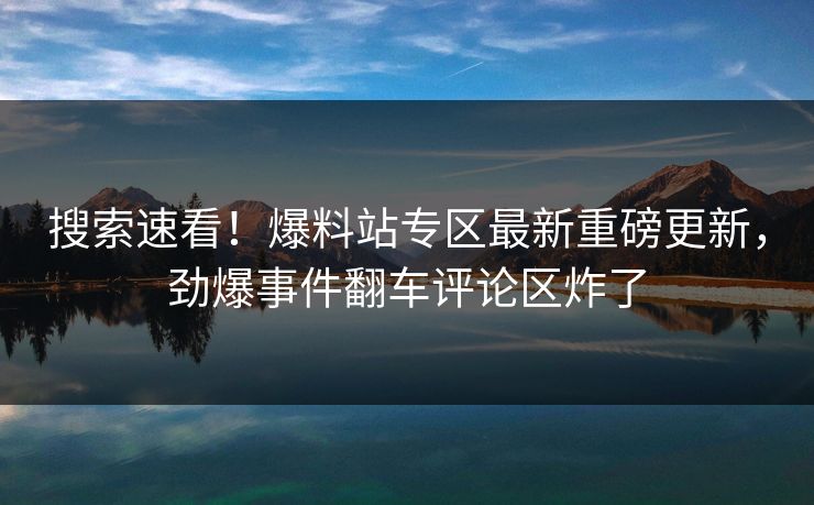 搜索速看！爆料站专区最新重磅更新，劲爆事件翻车评论区炸了
