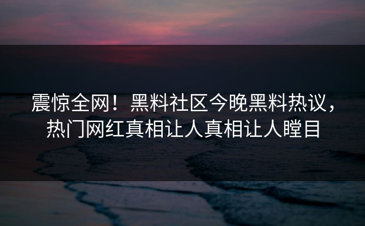 震惊全网！黑料社区今晚黑料热议，热门网红真相让人真相让人瞠目