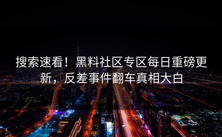 搜索速看！黑料社区专区每日重磅更新，反差事件翻车真相大白