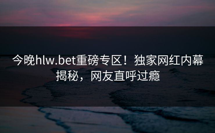今晚hlw.bet重磅专区！独家网红内幕揭秘，网友直呼过瘾