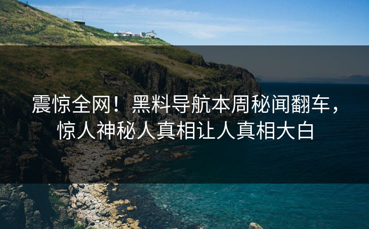 震惊全网！黑料导航本周秘闻翻车，惊人神秘人真相让人真相大白