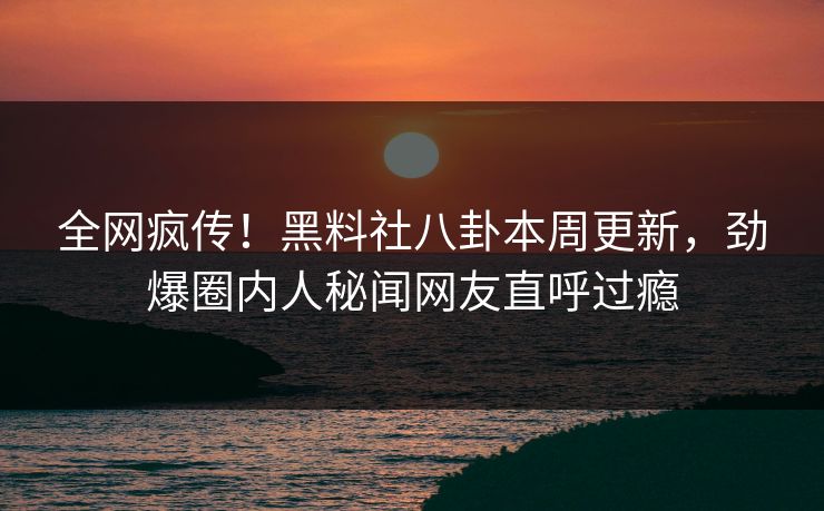 全网疯传！黑料社八卦本周更新，劲爆圈内人秘闻网友直呼过瘾