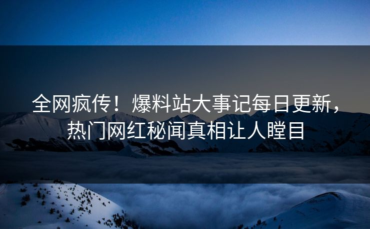全网疯传！爆料站大事记每日更新，热门网红秘闻真相让人瞠目