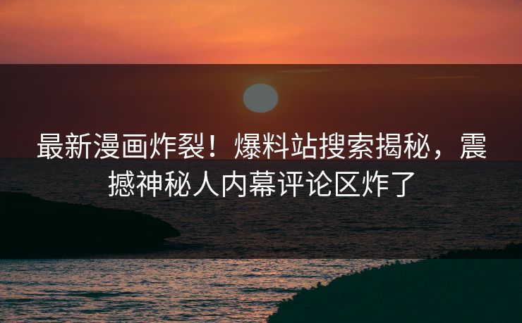 最新漫画炸裂！爆料站搜索揭秘，震撼神秘人内幕评论区炸了