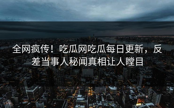 全网疯传！吃瓜网吃瓜每日更新，反差当事人秘闻真相让人瞠目