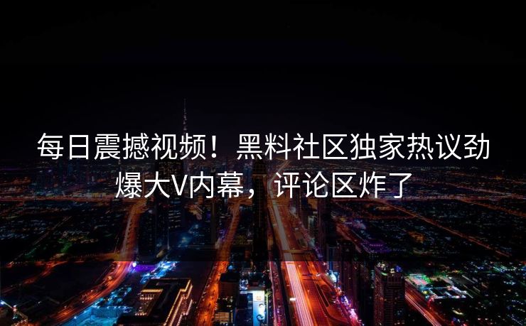 每日震撼视频！黑料社区独家热议劲爆大V内幕，评论区炸了