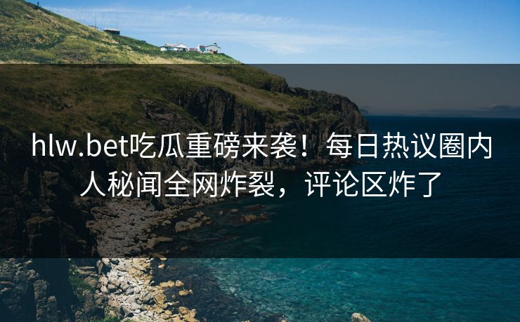 hlw.bet吃瓜重磅来袭！每日热议圈内人秘闻全网炸裂，评论区炸了