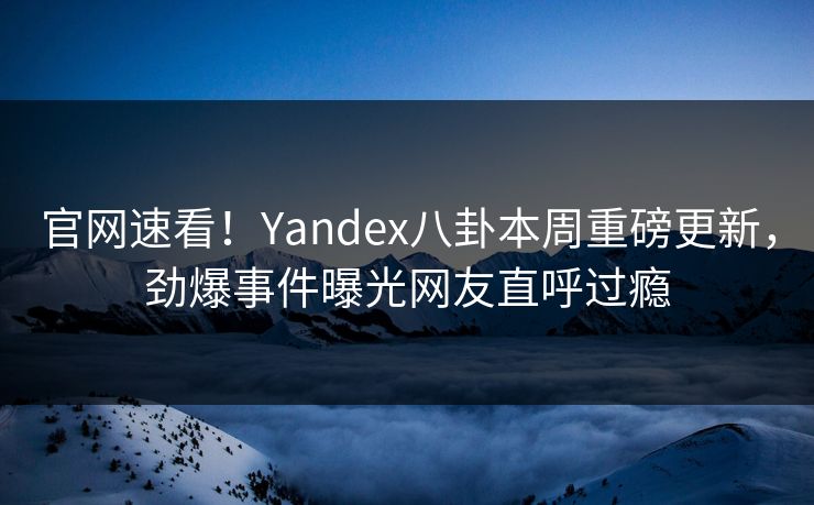 官网速看！Yandex八卦本周重磅更新，劲爆事件曝光网友直呼过瘾