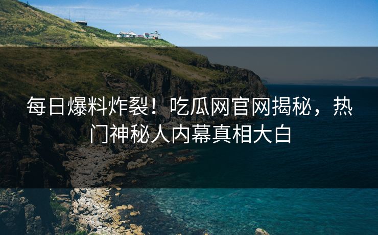 每日爆料炸裂！吃瓜网官网揭秘，热门神秘人内幕真相大白