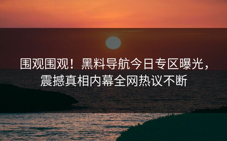 围观围观！黑料导航今日专区曝光，震撼真相内幕全网热议不断