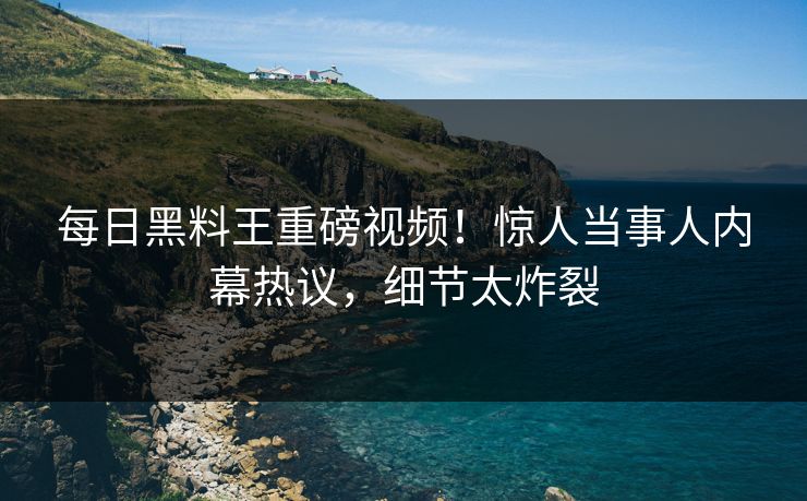每日黑料王重磅视频！惊人当事人内幕热议，细节太炸裂