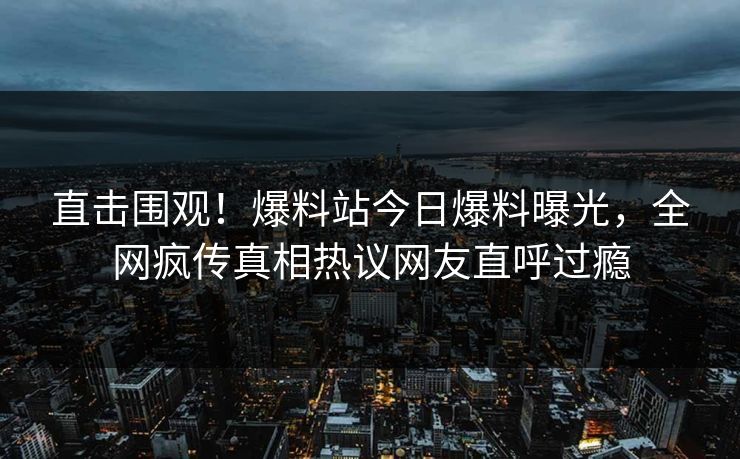 直击围观！爆料站今日爆料曝光，全网疯传真相热议网友直呼过瘾