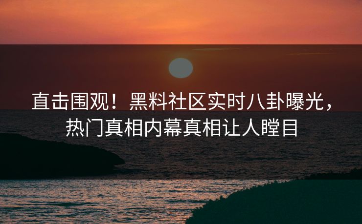 直击围观！黑料社区实时八卦曝光，热门真相内幕真相让人瞠目