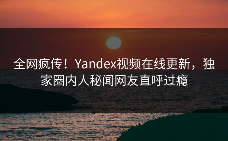 全网疯传！Yandex视频在线更新，独家圈内人秘闻网友直呼过瘾