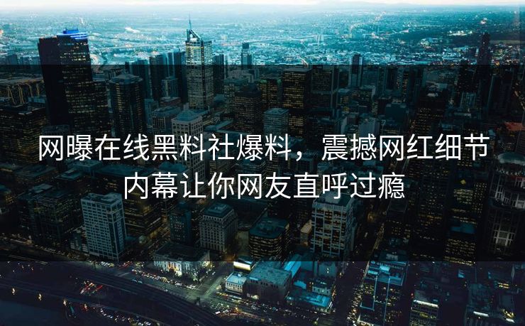 网曝在线黑料社爆料，震撼网红细节内幕让你网友直呼过瘾
