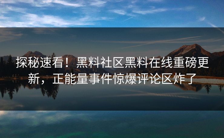 探秘速看！黑料社区黑料在线重磅更新，正能量事件惊爆评论区炸了