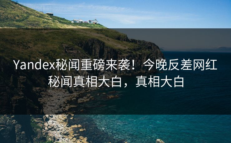 Yandex秘闻重磅来袭！今晚反差网红秘闻真相大白，真相大白