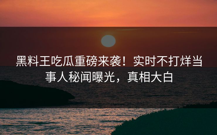黑料王吃瓜重磅来袭！实时不打烊当事人秘闻曝光，真相大白