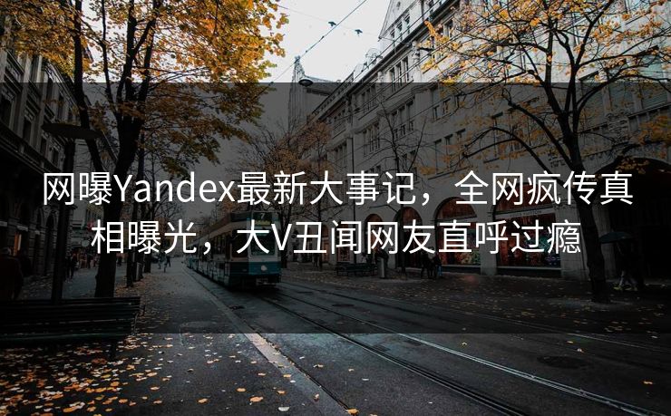网曝Yandex最新大事记，全网疯传真相曝光，大V丑闻网友直呼过瘾