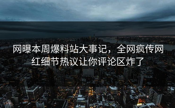 网曝本周爆料站大事记，全网疯传网红细节热议让你评论区炸了