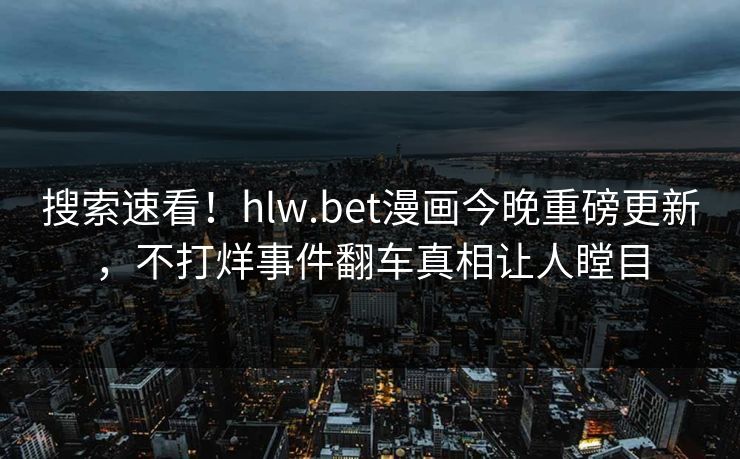 搜索速看！hlw.bet漫画今晚重磅更新，不打烊事件翻车真相让人瞠目
