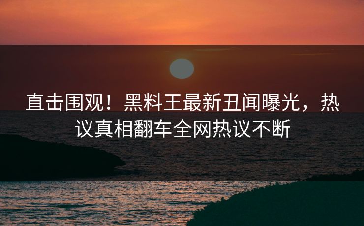 直击围观！黑料王最新丑闻曝光，热议真相翻车全网热议不断