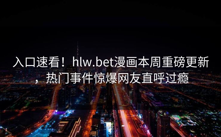 入口速看！hlw.bet漫画本周重磅更新，热门事件惊爆网友直呼过瘾