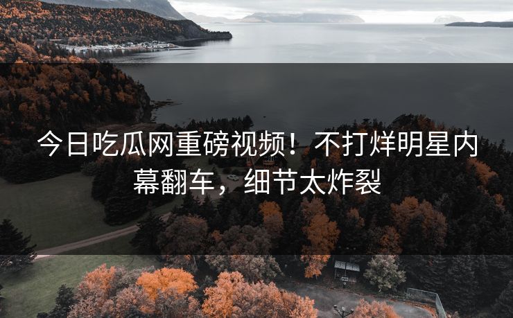 今日吃瓜网重磅视频！不打烊明星内幕翻车，细节太炸裂