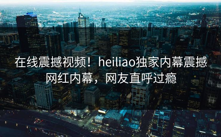 在线震撼视频！heiliao独家内幕震撼网红内幕，网友直呼过瘾