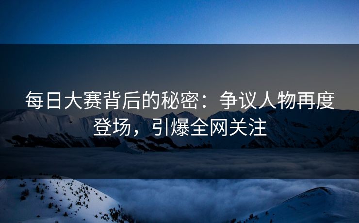 每日大赛背后的秘密：争议人物再度登场，引爆全网关注