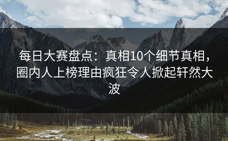 每日大赛盘点：真相10个细节真相，圈内人上榜理由疯狂令人掀起轩然大波