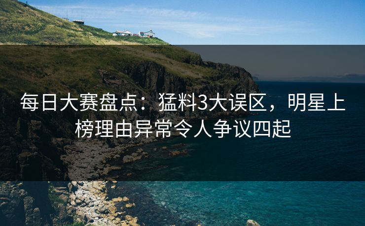 每日大赛盘点：猛料3大误区，明星上榜理由异常令人争议四起