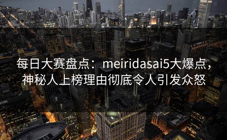 每日大赛盘点：meiridasai5大爆点，神秘人上榜理由彻底令人引发众怒