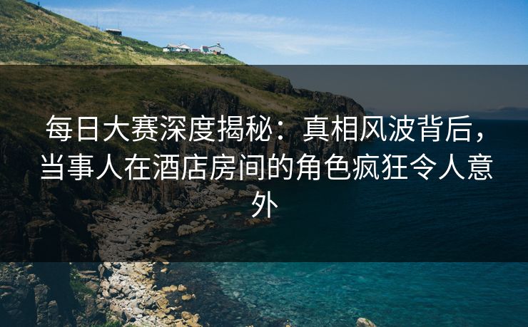 每日大赛深度揭秘：真相风波背后，当事人在酒店房间的角色疯狂令人意外